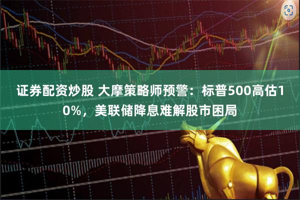 证券配资炒股 大摩策略师预警：标普500高估10%，美联储降息难解股市困局