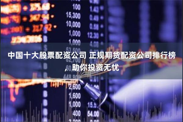 中国十大股票配资公司 正规期货配资公司排行榜，助你投资无忧