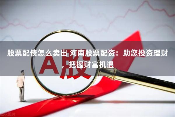 股票配债怎么卖出 河南股票配资：助您投资理财，把握财富机遇