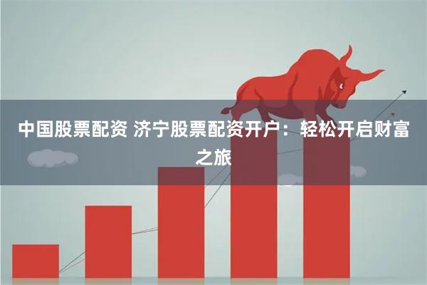 中国股票配资 济宁股票配资开户：轻松开启财富之旅