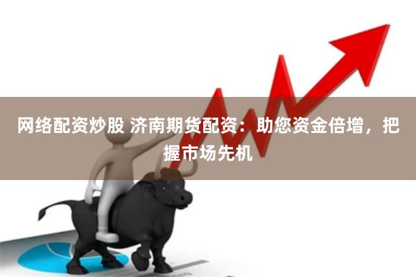 网络配资炒股 济南期货配资：助您资金倍增，把握市场先机