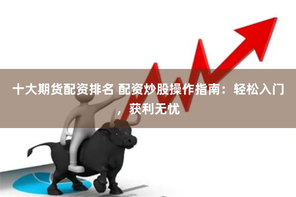 十大期货配资排名 配资炒股操作指南：轻松入门，获利无忧
