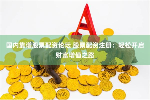 国内靠谱股票配资论坛 股票配资注册：轻松开启财富增值之路