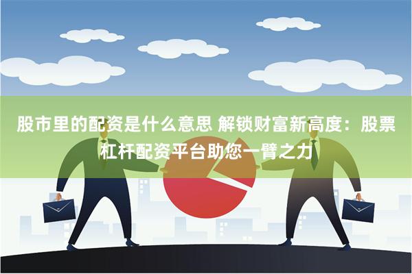 股市里的配资是什么意思 解锁财富新高度：股票杠杆配资平台助您一臂之力