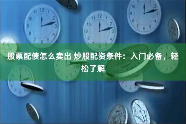 股票配债怎么卖出 炒股配资条件：入门必备，轻松了解