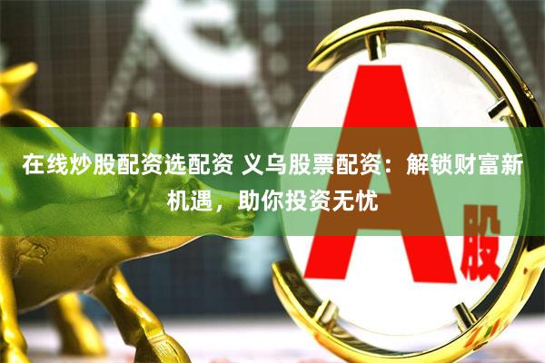 在线炒股配资选配资 义乌股票配资：解锁财富新机遇，助你投资无忧