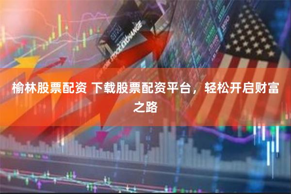 榆林股票配资 下载股票配资平台，轻松开启财富之路