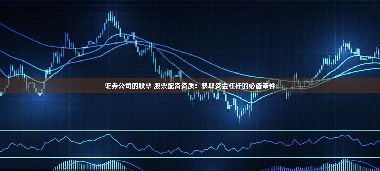 证券公司的股票 股票配资资质：获取资金杠杆的必备条件