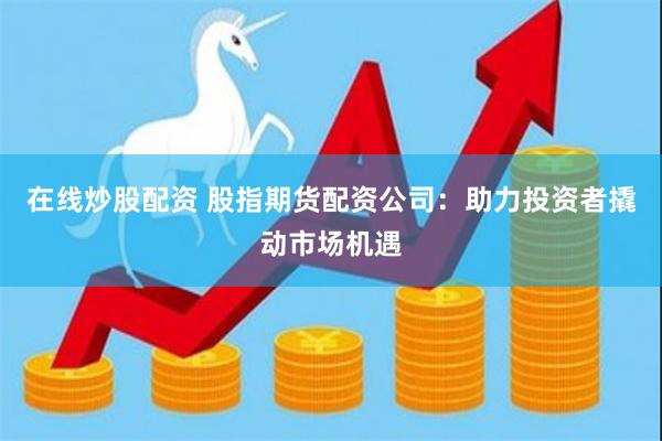 在线炒股配资 股指期货配资公司：助力投资者撬动市场机遇