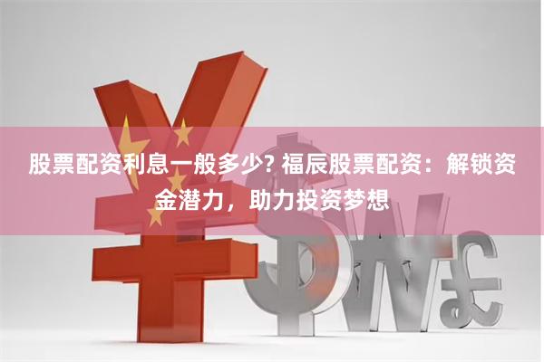 股票配资利息一般多少? 福辰股票配资：解锁资金潜力，助力投资梦想