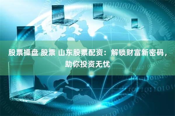 股票操盘 股票 山东股票配资：解锁财富新密码，助你投资无忧