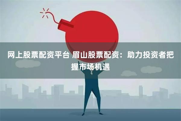 网上股票配资平台 眉山股票配资：助力投资者把握市场机遇