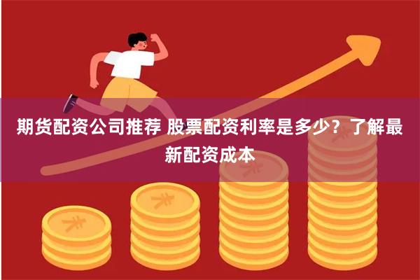 期货配资公司推荐 股票配资利率是多少？了解最新配资成本