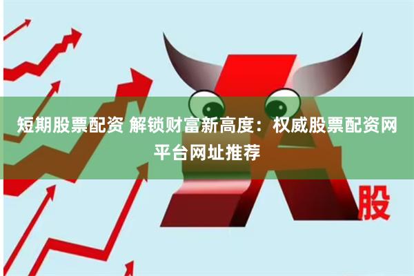 短期股票配资 解锁财富新高度：权威股票配资网平台网址推荐