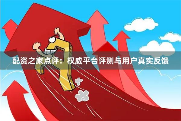 配资之家点评：权威平台评测与用户真实反馈