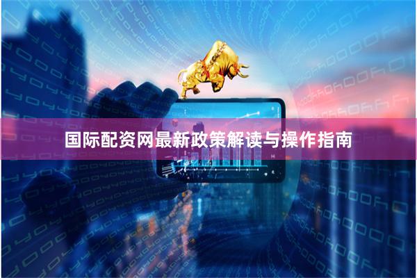 国际配资网最新政策解读与操作指南