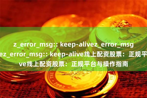 z_error_msg:: keep-alivez_error_msg:: keep-alivez_error_msg:: keep-alive线上配资股票：正规平台与操作指南