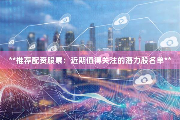 **推荐配资股票：近期值得关注的潜力股名单**