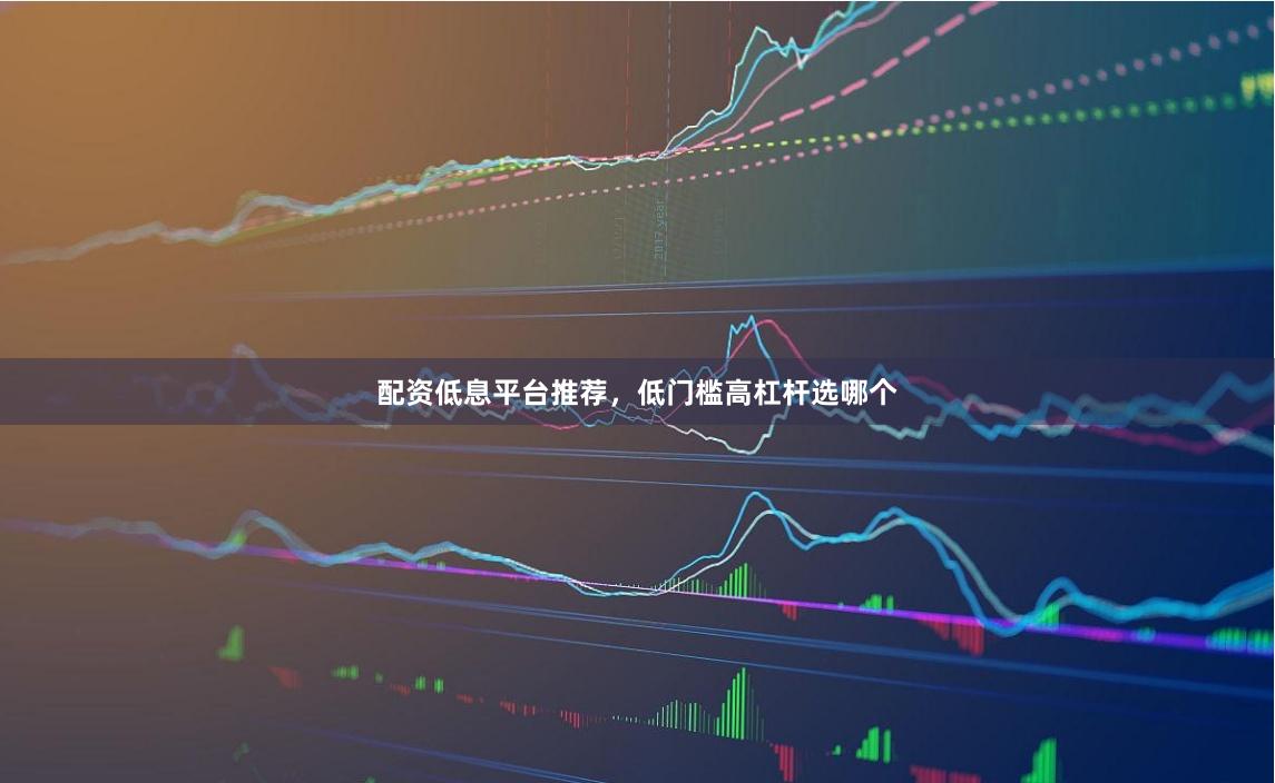 配资低息平台推荐，低门槛高杠杆选哪个