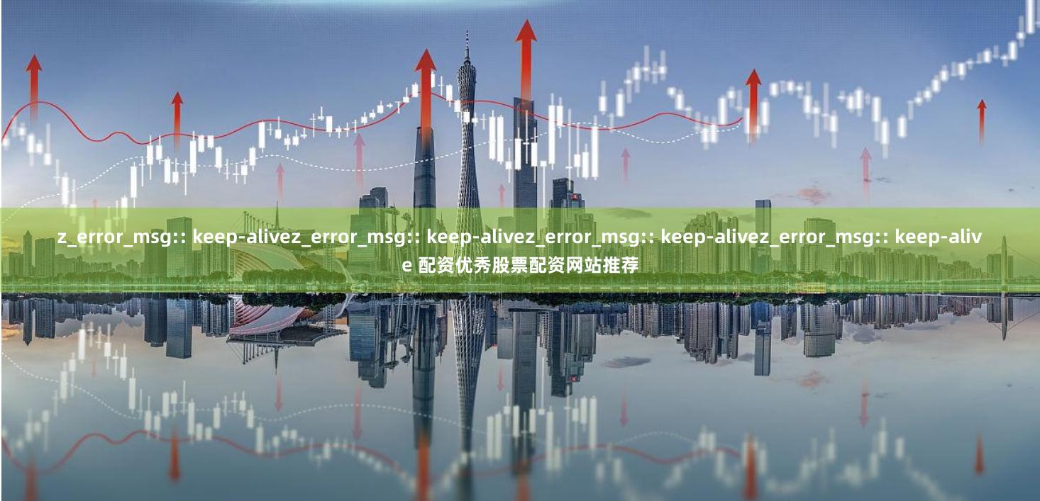 z_error_msg:: keep-alivez_error_msg:: keep-alivez_error_msg:: keep-alivez_error_msg:: keep-alive 配资优秀股票配资网站推荐